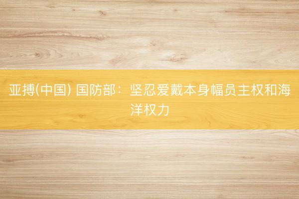 亚搏(中国) 国防部：坚忍爱戴本身幅员主权和海洋权力