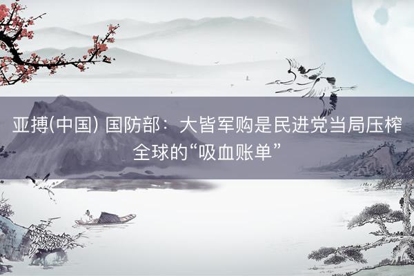 亚搏(中国) 国防部：大皆军购是民进党当局压榨全球的“吸血账单”