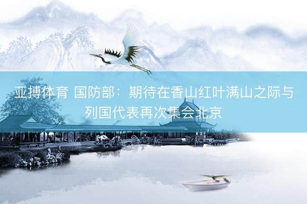 亚搏体育 国防部：期待在香山红叶满山之际与列国代表再次集会北京