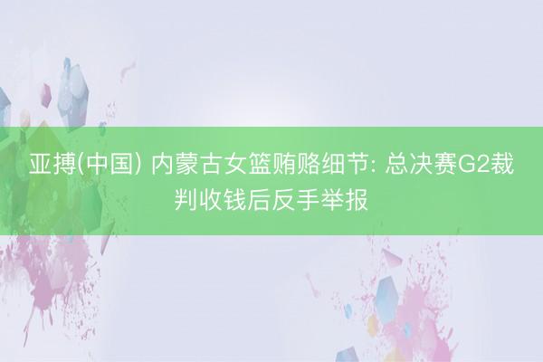 亚搏(中国) 内蒙古女篮贿赂细节: 总决赛G2裁判收钱后反手举报