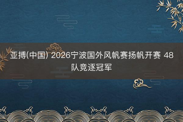 亚搏(中国) 2026宁波国外风帆赛扬帆开赛 48队竞逐冠军