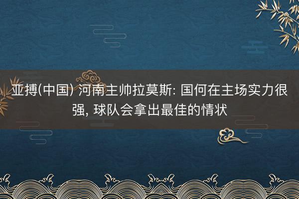 亚搏(中国) 河南主帅拉莫斯: 国何在主场实力很强， 球队会拿出最佳的情状