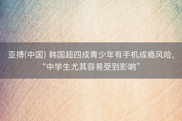 亚搏(中国) 韩国超四成青少年有手机成瘾风险，“中学生尤其容易受到影响”