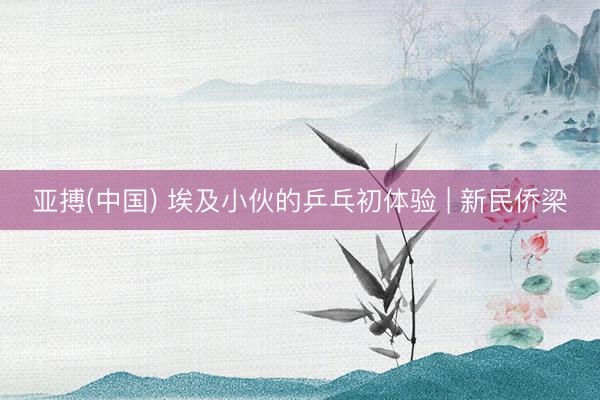 亚搏(中国) 埃及小伙的乒乓初体验 | 新民侨梁