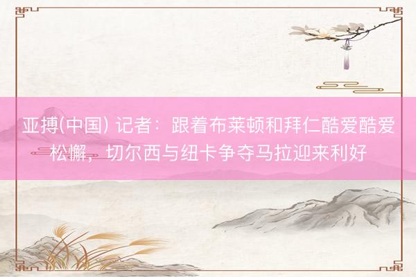 亚搏(中国) 记者：跟着布莱顿和拜仁酷爱酷爱松懈，切尔西与纽卡争夺马拉迎来利好
