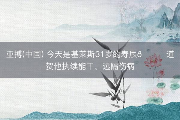 亚搏(中国) 今天是基莱斯31岁的寿辰🎂道贺他执续能干、远隔伤病