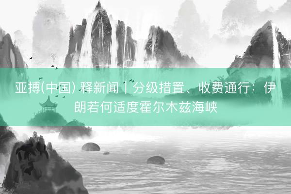 亚搏(中国) 释新闻｜分级措置、收费通行：伊朗若何适度霍尔木兹海峡