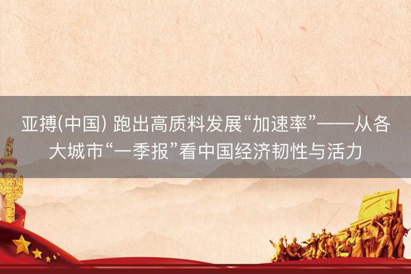 亚搏(中国) 跑出高质料发展“加速率”——从各大城市“一季报”看中国经济韧性与活力