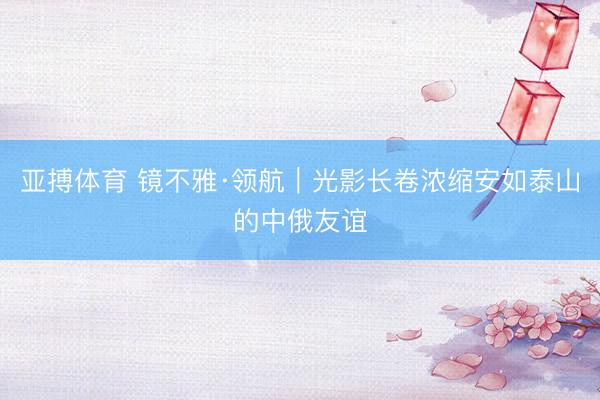亚搏体育 镜不雅·领航｜光影长卷浓缩安如泰山的中俄友谊