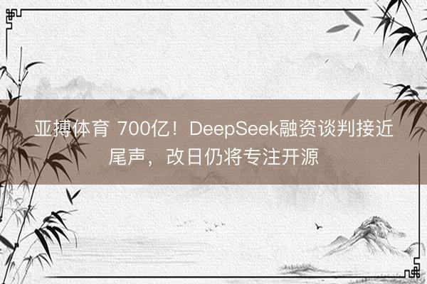 亚搏体育 700亿！DeepSeek融资谈判接近尾声，改日仍将专注开源
