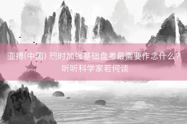 亚搏(中国) 现时加强基础盘考最需要作念什么? 听听科学家若何谈