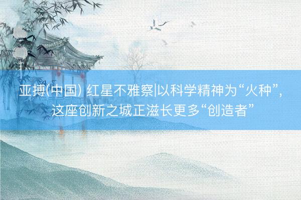 亚搏(中国) 红星不雅察|以科学精神为“火种”， 这座创新之城正滋长更多“创造者”