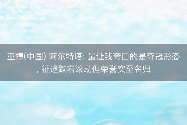 亚搏(中国) 阿尔特塔: 最让我夸口的是夺冠形态， 征途跌宕滚动但荣誉实至名归