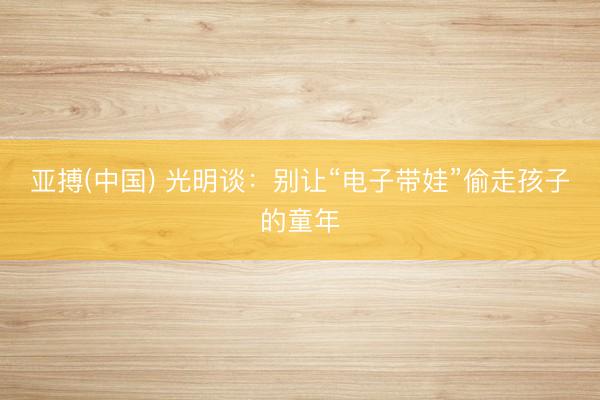 亚搏(中国) 光明谈：别让“电子带娃”偷走孩子的童年