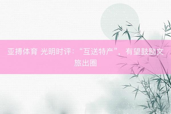 亚搏体育 光明时评：“互送特产”，有望鼓励文旅出圈