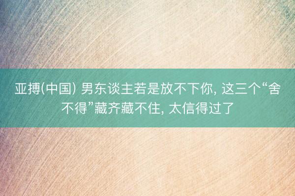 亚搏(中国) 男东谈主若是放不下你， 这三个“舍不得”藏齐藏不住， 太信得过了