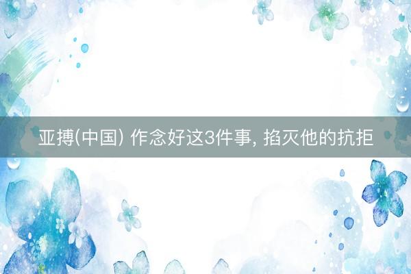 亚搏(中国) 作念好这3件事， 掐灭他的抗拒