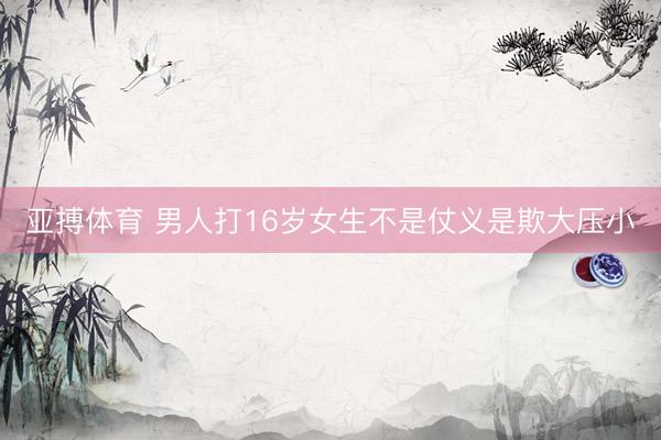 亚搏体育 男人打16岁女生不是仗义是欺大压小