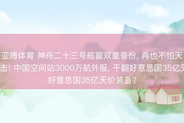 亚搏体育 神舟二十三号舷窗双重备份, 再也不怕天际颗粒撞击! 中国空间站3000万航外服, 干翻好意思国35亿天价装备?