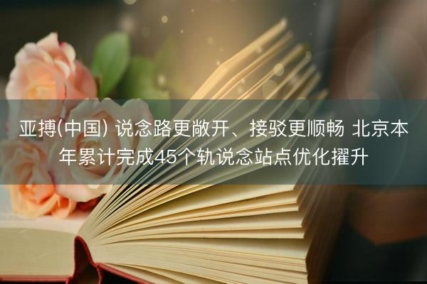 亚搏(中国) 说念路更敞开、接驳更顺畅 北京本年累计完成45个轨说念站点优化擢升