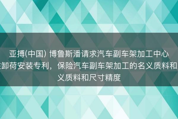 亚搏(中国) 博鲁斯潘请求汽车副车架加工中心龙门立柱卸荷安装专利,保险汽车副车架加工的名义质料和尺寸精度