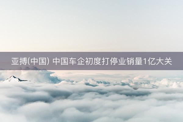 亚搏(中国) 中国车企初度打停业销量1亿大关