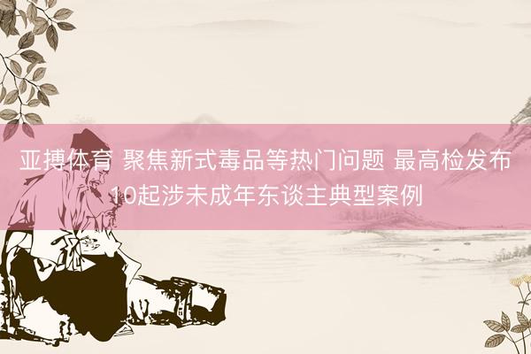 亚搏体育 聚焦新式毒品等热门问题 最高检发布10起涉未成年东谈主典型案例