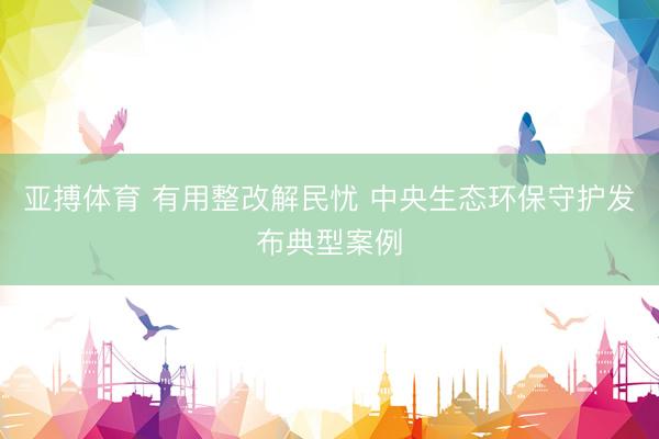 亚搏体育 有用整改解民忧 中央生态环保守护发布典型案例