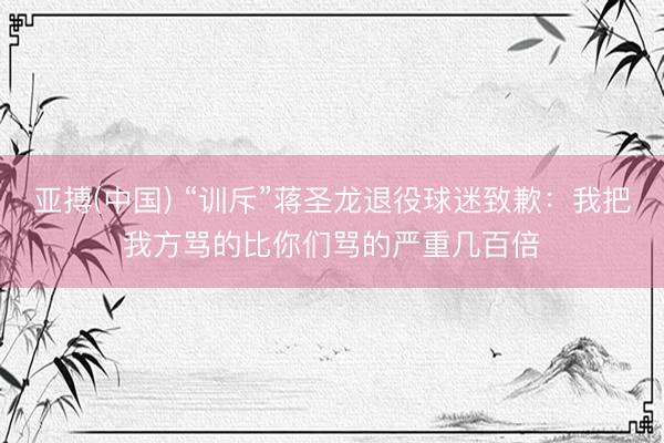 亚搏(中国) “训斥”蒋圣龙退役球迷致歉：我把我方骂的比你们骂的严重几百倍