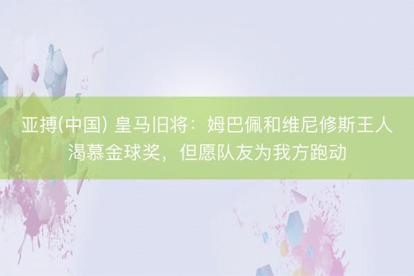 亚搏(中国) 皇马旧将：姆巴佩和维尼修斯王人渴慕金球奖，但愿队友为我方跑动