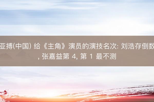 亚搏(中国) 给《主角》演员的演技名次: 刘浩存倒数， 张嘉益第 4， 第 1 最不测
