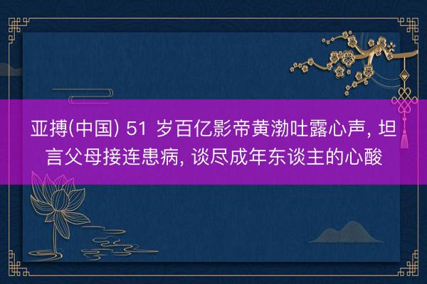 亚搏(中国) 51 岁百亿影帝黄渤吐露心声， 坦言父母接连患病， 谈尽成年东谈主的心酸