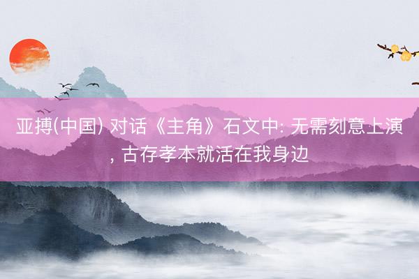 亚搏(中国) 对话《主角》石文中: 无需刻意上演， 古存孝本就活在我身边