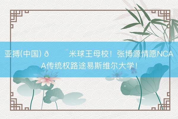 亚搏(中国) 🚨米球王母校!张博源情愿NCAA传统权路途易斯维尔大学!