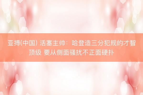 亚搏(中国) 活塞主帅：哈登造三分犯规的才智顶级 要从侧面骚扰不正面硬扑
