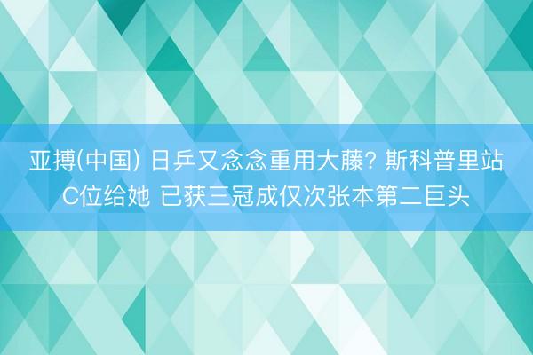 亚搏(中国) 日乒又念念重用大藤? 斯科普里站C位给她 已获三冠成仅次张本第二巨头