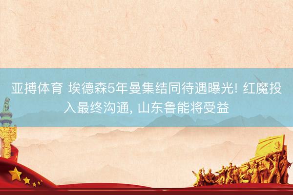 亚搏体育 埃德森5年曼集结同待遇曝光! 红魔投入最终沟通， 山东鲁能将受益
