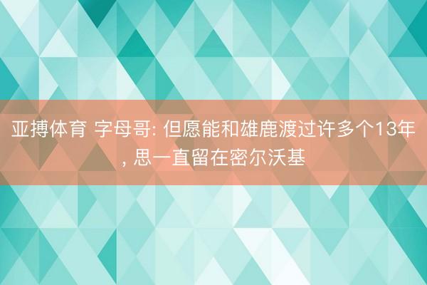 亚搏体育 字母哥: 但愿能和雄鹿渡过许多个13年， 思一直留在密尔沃基