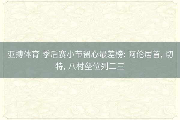 亚搏体育 季后赛小节留心最差榜: 阿伦居首， 切特， 八村垒位列二三