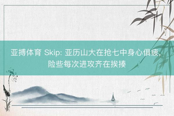 亚搏体育 Skip: 亚历山大在抢七中身心俱疲， 险些每次进攻齐在挨揍