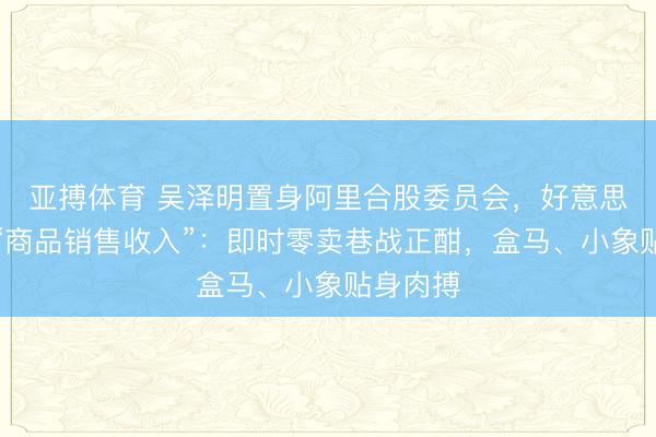 亚搏体育 吴泽明置身阿里合股委员会，好意思团单列“商品销售收入”：即时零卖巷战正酣，盒马、小象贴身肉搏