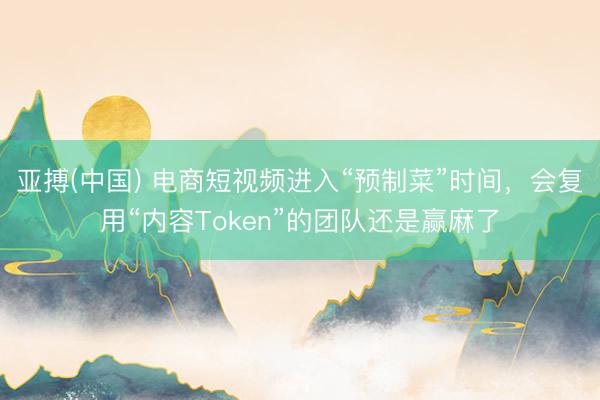 亚搏(中国) 电商短视频进入“预制菜”时间，会复用“内容Token”的团队还是赢麻了