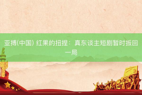 亚搏(中国) 红果的扭捏：真东谈主短剧暂时扳回一局