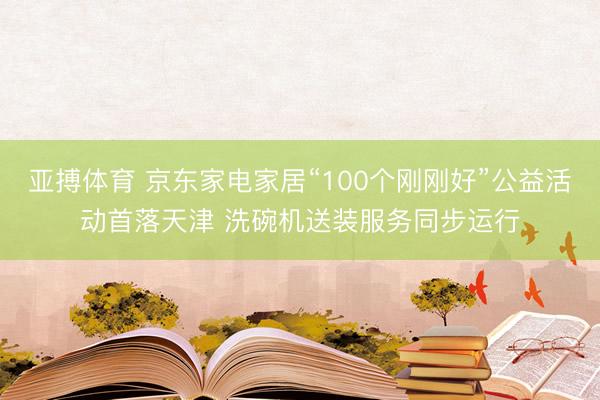 亚搏体育 京东家电家居“100个刚刚好”公益活动首落天津 洗碗机送装服务同步运行