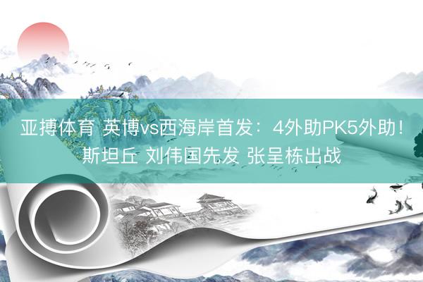 亚搏体育 英博vs西海岸首发:4外助PK5外助!斯坦丘 刘伟国先发 张呈栋出战