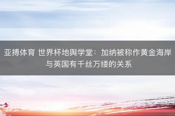 亚搏体育 世界杯地舆学堂：加纳被称作黄金海岸 与英国有千丝万缕的关系