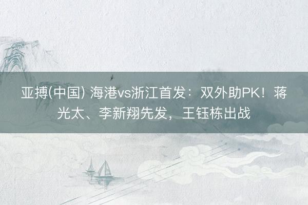 亚搏(中国) 海港vs浙江首发:双外助PK!蒋光太、李新翔先发,王钰栋出战