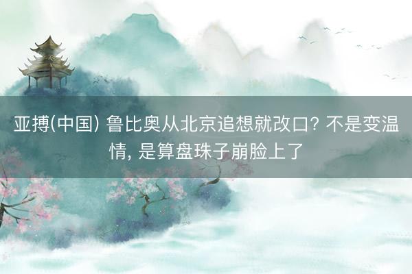 亚搏(中国) 鲁比奥从北京追想就改口? 不是变温情， 是算盘珠子崩脸上了