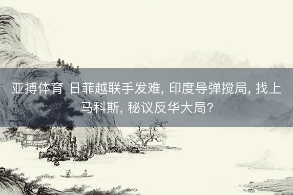 亚搏体育 日菲越联手发难， 印度导弹搅局， 找上马科斯， 秘议反华大局?