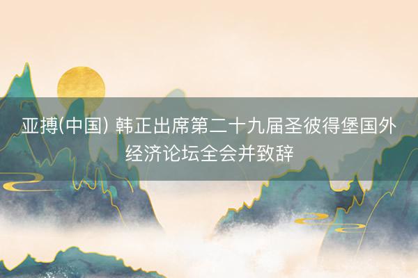 亚搏(中国) 韩正出席第二十九届圣彼得堡国外经济论坛全会并致辞